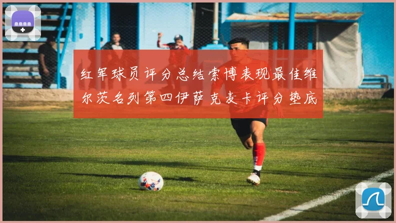 红军球员评分总结索博表现最佳维尔茨名列第四伊萨克麦卡评分垫底