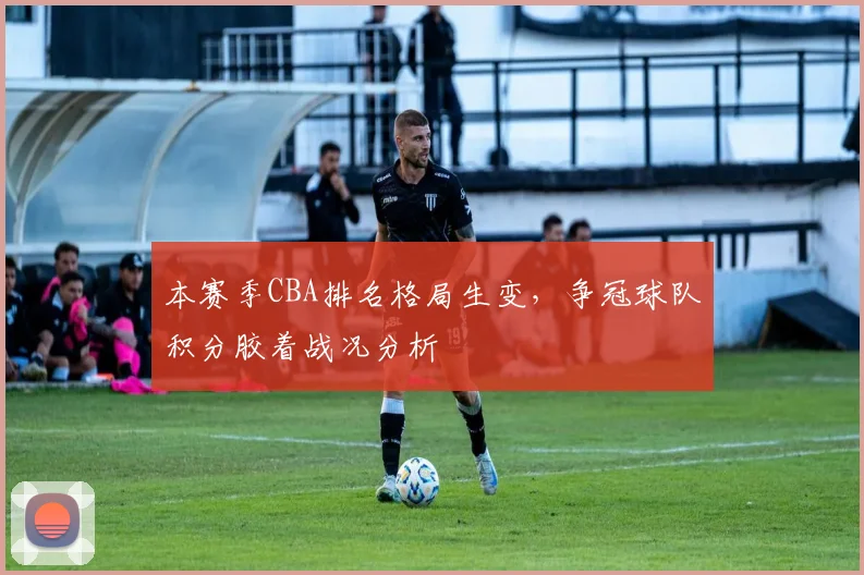 本赛季CBA排名格局生变，争冠球队积分胶着战况分析