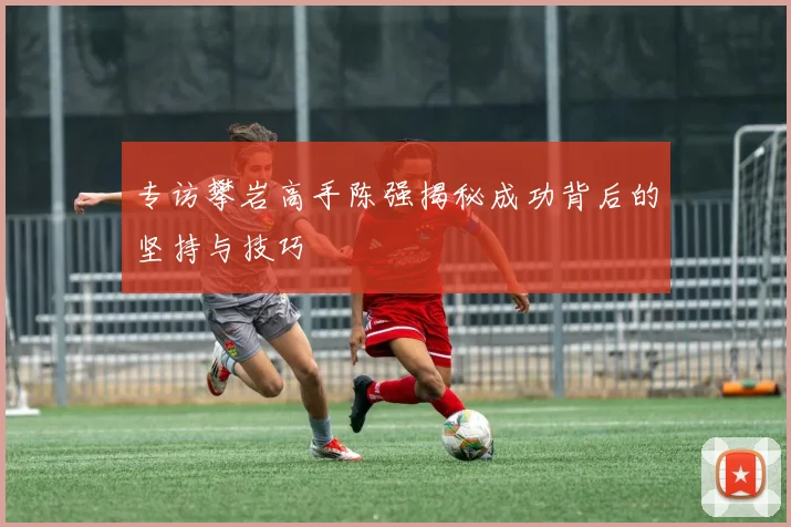 专访攀岩高手陈强揭秘成功背后的坚持与技巧