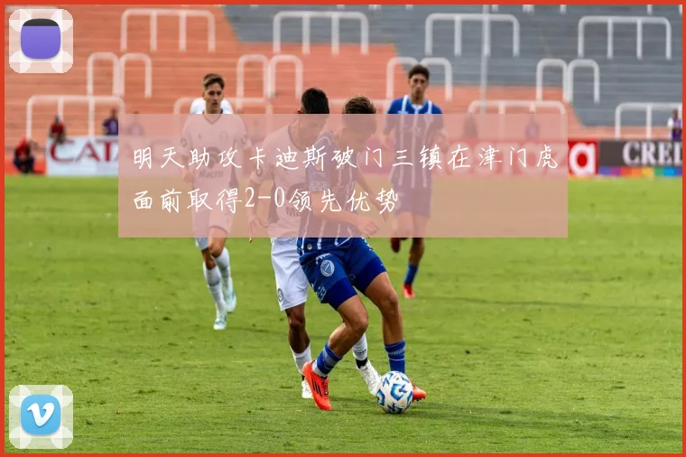 明天助攻卡迪斯破门三镇在津门虎面前取得2-0领先优势
