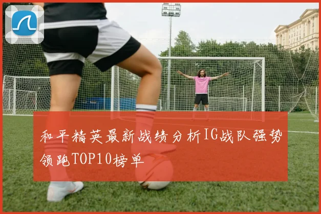 和平精英最新战绩分析IG战队强势领跑TOP10榜单